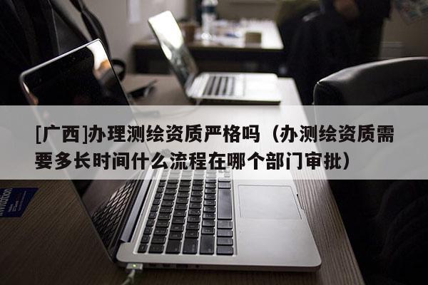 [廣西]辦理測繪資質(zhì)嚴(yán)格嗎（辦測繪資質(zhì)需要多長時間什么流程在哪個部門審批）