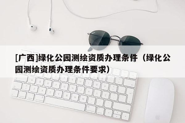 [廣西]綠化公園測繪資質(zhì)辦理條件（綠化公園測繪資質(zhì)辦理條件要求）