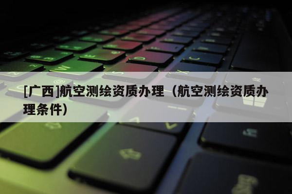 [廣西]航空測繪資質(zhì)辦理（航空測繪資質(zhì)辦理條件）