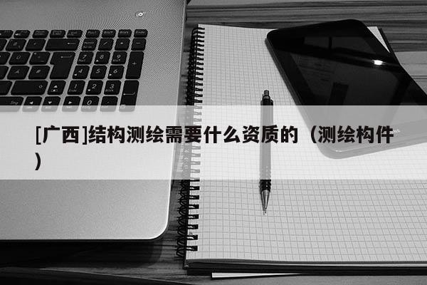 [廣西]結(jié)構(gòu)測繪需要什么資質(zhì)的（測繪構(gòu)件）