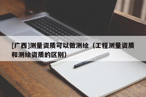 [廣西]測(cè)量資質(zhì)可以做測(cè)繪（工程測(cè)量資質(zhì)和測(cè)繪資質(zhì)的區(qū)別）