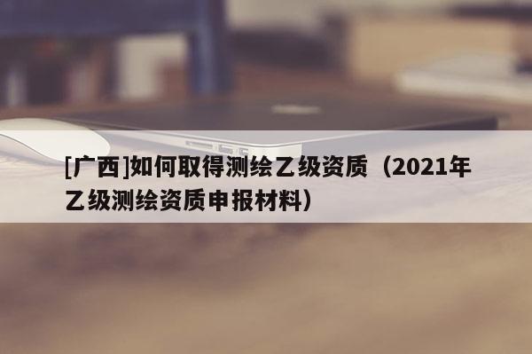 [廣西]如何取得測(cè)繪乙級(jí)資質(zhì)（2021年乙級(jí)測(cè)繪資質(zhì)申報(bào)材料）