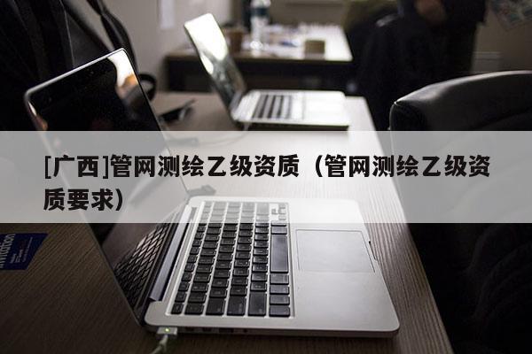 [廣西]管網(wǎng)測繪乙級(jí)資質(zhì)（管網(wǎng)測繪乙級(jí)資質(zhì)要求）