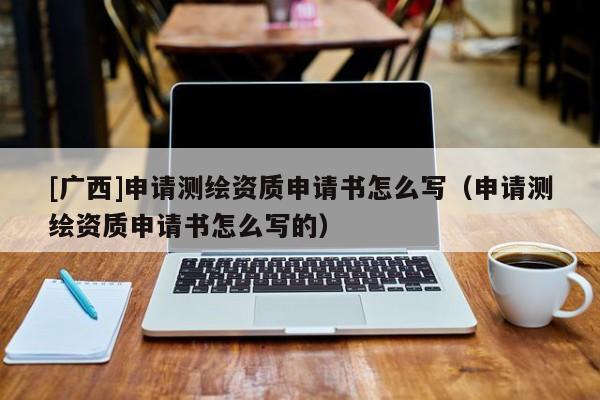 [廣西]申請(qǐng)測繪資質(zhì)申請(qǐng)書怎么寫（申請(qǐng)測繪資質(zhì)申請(qǐng)書怎么寫的）