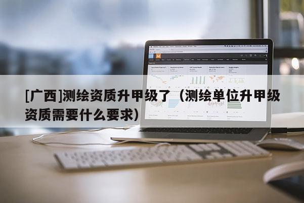 [廣西]測繪資質(zhì)升甲級(jí)了（測繪單位升甲級(jí)資質(zhì)需要什么要求）