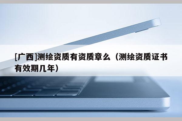[廣西]測繪資質有資質章么（測繪資質證書有效期幾年）