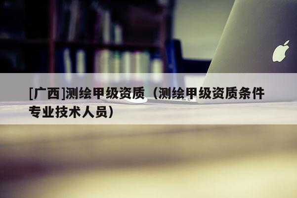 [廣西]測繪甲級資質（測繪甲級資質條件 專業(yè)技術人員）