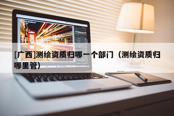 [廣西]測繪資質(zhì)歸哪一個部門（測繪資質(zhì)歸哪里管）