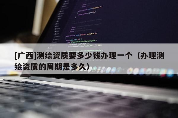 [廣西]測繪資質(zhì)要多少錢辦理一個（辦理測繪資質(zhì)的周期是多久）