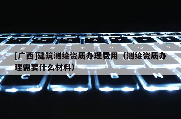 [廣西]建筑測(cè)繪資質(zhì)辦理費(fèi)用（測(cè)繪資質(zhì)辦理需要什么材料）