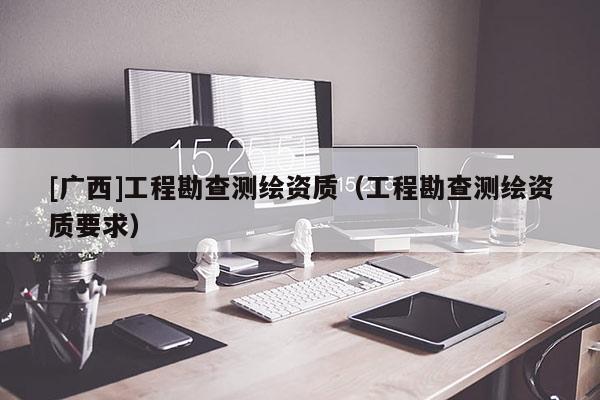 [廣西]工程勘查測(cè)繪資質(zhì)（工程勘查測(cè)繪資質(zhì)要求）
