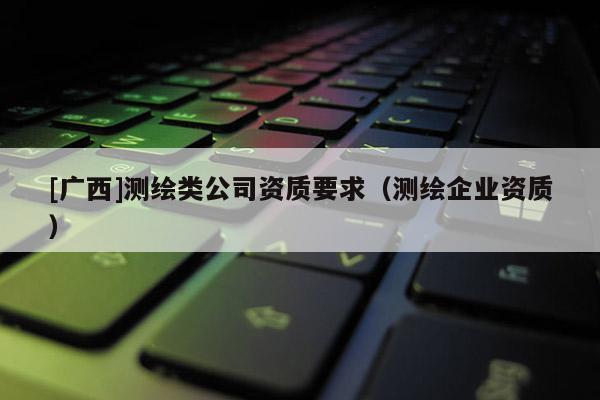[廣西]測繪類公司資質要求（測繪企業(yè)資質）