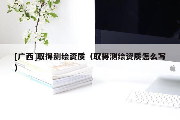 [廣西]取得測繪資質（取得測繪資質怎么寫）
