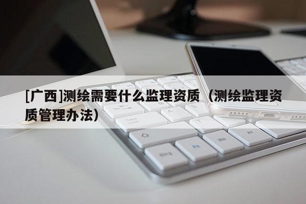 [廣西]測繪需要什么監(jiān)理資質（測繪監(jiān)理資質管理辦法）