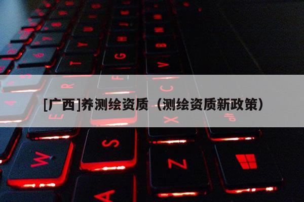 [廣西]養(yǎng)測繪資質(zhì)（測繪資質(zhì)新政策）
