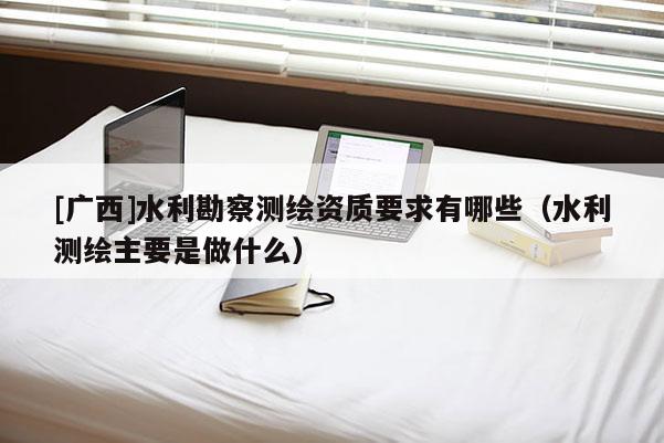 [廣西]水利勘察測繪資質要求有哪些（水利測繪主要是做什么）