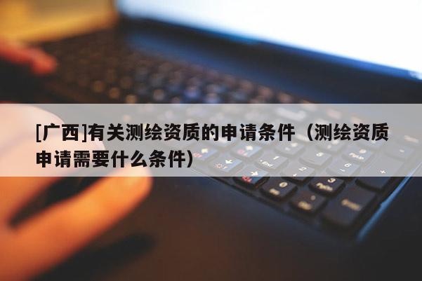 [廣西]有關測繪資質的申請條件（測繪資質申請需要什么條件）
