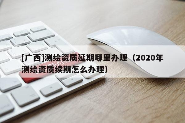 [廣西]測繪資質(zhì)延期哪里辦理（2020年測繪資質(zhì)續(xù)期怎么辦理）