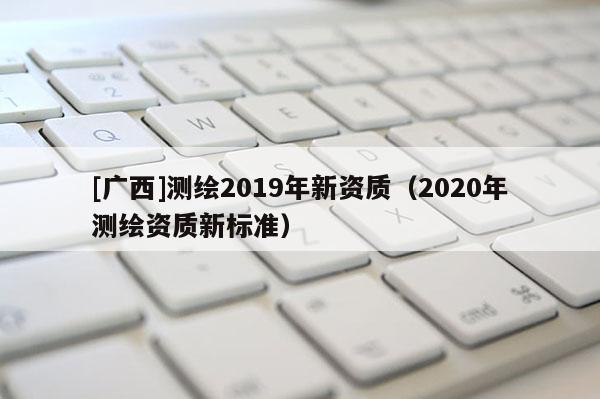 [廣西]測繪2019年新資質(zhì)（2020年測繪資質(zhì)新標(biāo)準(zhǔn)）