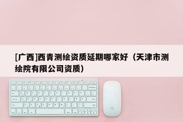 [廣西]西青測繪資質延期哪家好（天津市測繪院有限公司資質）