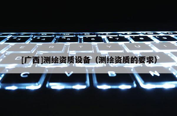 [廣西]測繪資質(zhì)設(shè)備（測繪資質(zhì)的要求）