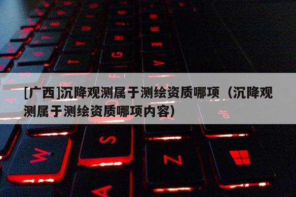 [廣西]沉降觀測(cè)屬于測(cè)繪資質(zhì)哪項(xiàng)（沉降觀測(cè)屬于測(cè)繪資質(zhì)哪項(xiàng)內(nèi)容）