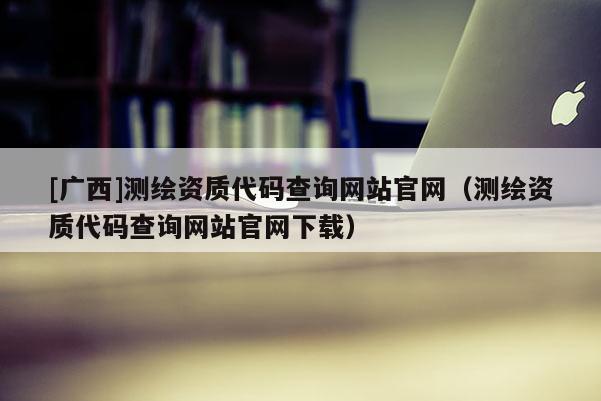 [廣西]測(cè)繪資質(zhì)代碼查詢(xún)網(wǎng)站官網(wǎng)（測(cè)繪資質(zhì)代碼查詢(xún)網(wǎng)站官網(wǎng)下載）