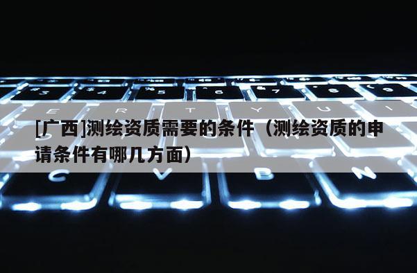 [廣西]測(cè)繪資質(zhì)需要的條件（測(cè)繪資質(zhì)的申請(qǐng)條件有哪幾方面）