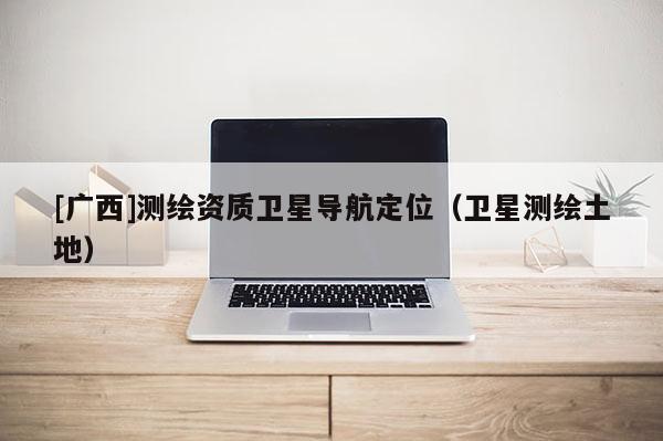 [廣西]測繪資質衛(wèi)星導航定位（衛(wèi)星測繪土地）