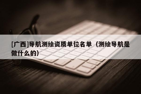 [廣西]導(dǎo)航測繪資質(zhì)單位名單（測繪導(dǎo)航是做什么的）