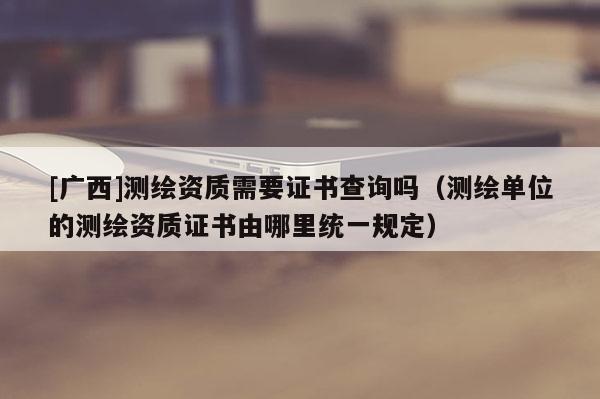 [廣西]測繪資質(zhì)需要證書查詢嗎（測繪單位的測繪資質(zhì)證書由哪里統(tǒng)一規(guī)定）