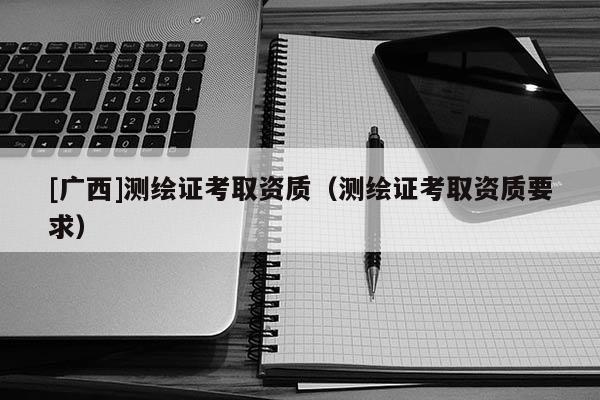 [廣西]測繪證考取資質(zhì)（測繪證考取資質(zhì)要求）