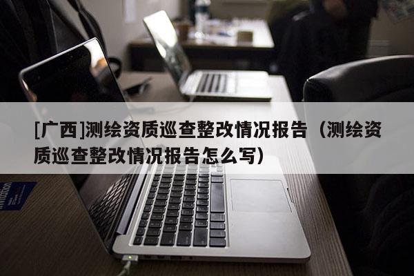 [廣西]測繪資質(zhì)巡查整改情況報(bào)告（測繪資質(zhì)巡查整改情況報(bào)告怎么寫）