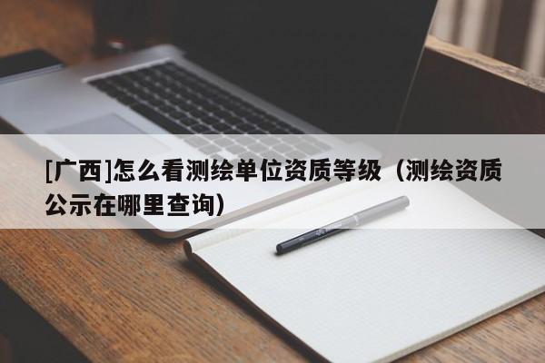 [廣西]怎么看測繪單位資質(zhì)等級（測繪資質(zhì)公示在哪里查詢）