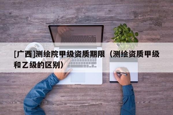 [廣西]測繪院甲級資質期限（測繪資質甲級和乙級的區(qū)別）