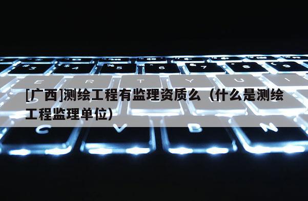 [廣西]測繪工程有監(jiān)理資質(zhì)么（什么是測繪工程監(jiān)理單位）