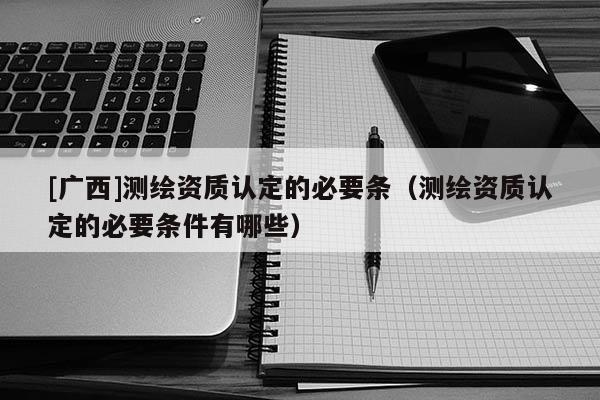 [廣西]測繪資質(zhì)認(rèn)定的必要條（測繪資質(zhì)認(rèn)定的必要條件有哪些）