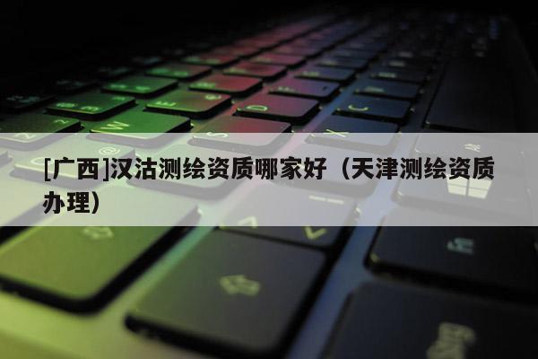 [廣西]漢沽測繪資質(zhì)哪家好（天津測繪資質(zhì)辦理）