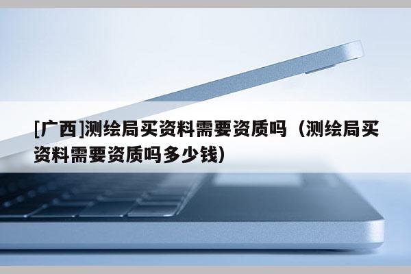 [廣西]測繪局買資料需要資質(zhì)嗎（測繪局買資料需要資質(zhì)嗎多少錢）
