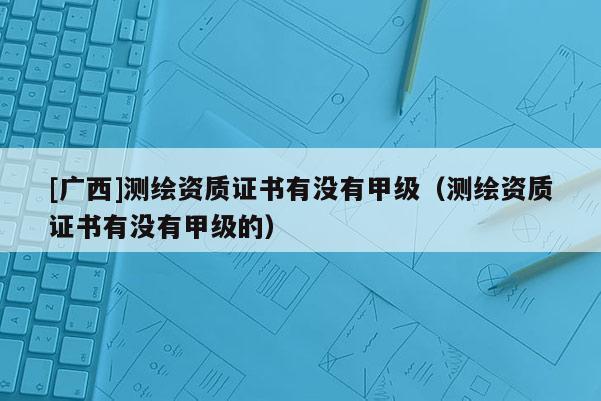 [廣西]測繪資質(zhì)證書有沒有甲級（測繪資質(zhì)證書有沒有甲級的）