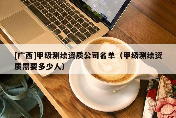 [廣西]甲級測繪資質(zhì)公司名單（甲級測繪資質(zhì)需要多少人）