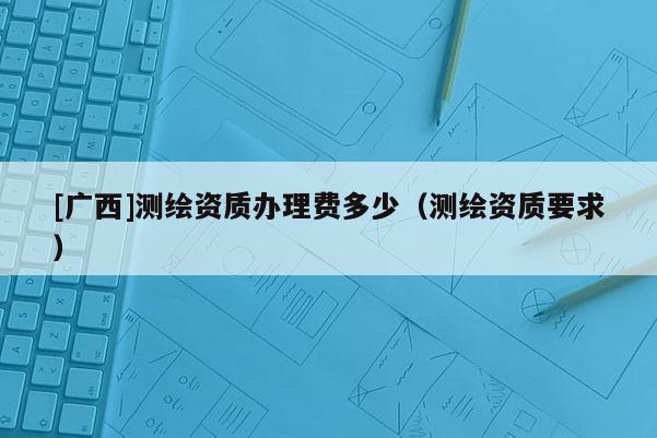 [廣西]測(cè)繪資質(zhì)辦理費(fèi)多少（測(cè)繪資質(zhì)要求）