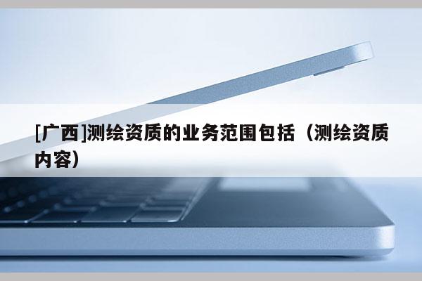 [廣西]測繪資質(zhì)的業(yè)務(wù)范圍包括（測繪資質(zhì)內(nèi)容）