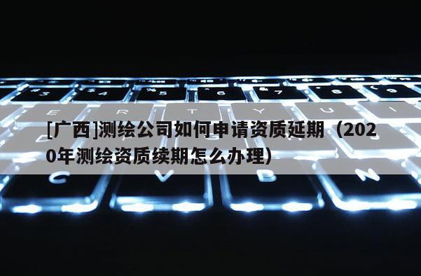 [廣西]測繪公司如何申請資質(zhì)延期（2020年測繪資質(zhì)續(xù)期怎么辦理）