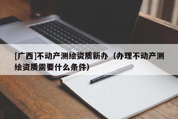 [廣西]不動(dòng)產(chǎn)測(cè)繪資質(zhì)新辦（辦理不動(dòng)產(chǎn)測(cè)繪資質(zhì)需要什么條件）