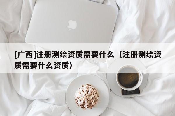 [廣西]注冊測繪資質(zhì)需要什么（注冊測繪資質(zhì)需要什么資質(zhì)）
