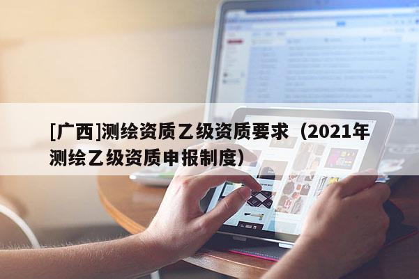 [廣西]測繪資質(zhì)乙級資質(zhì)要求（2021年測繪乙級資質(zhì)申報制度）