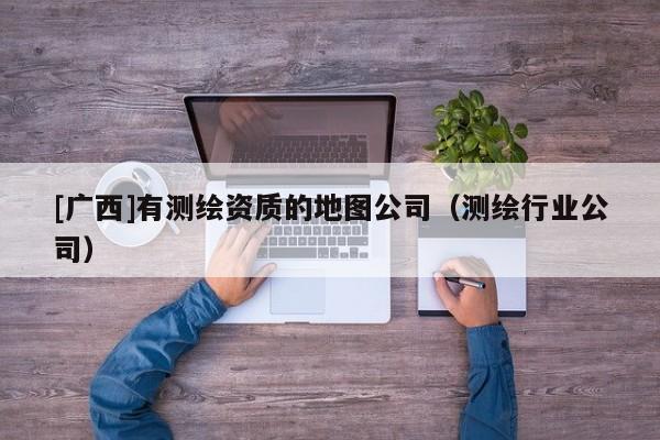 [廣西]有測繪資質(zhì)的地圖公司（測繪行業(yè)公司）
