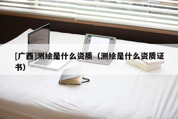[廣西]測繪是什么資質(zhì)（測繪是什么資質(zhì)證書）