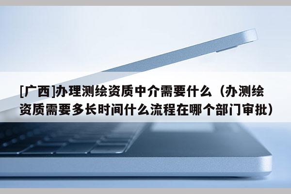 [廣西]辦理測繪資質(zhì)中介需要什么（辦測繪資質(zhì)需要多長時間什么流程在哪個部門審批）